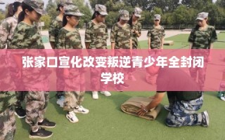 张家口宣化改变叛逆青少年全封闭学校