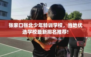 张家口张北少年特训学校，当地优选学校最新排名推荐!