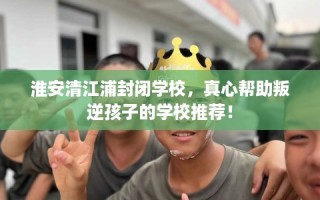 淮安清江浦封闭学校，真心帮助叛逆孩子的学校推荐！