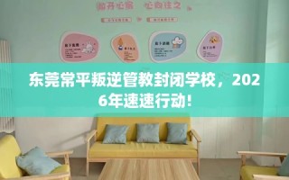 东莞常平叛逆管教封闭学校，2026年速速行动!