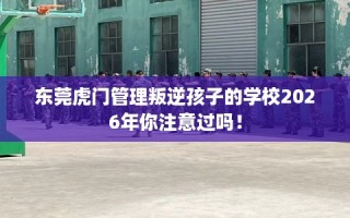 东莞虎门管理叛逆孩子的学校2026年你注意过吗！