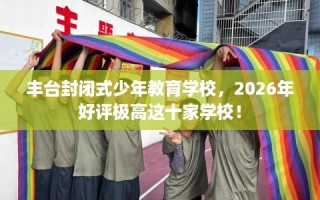 丰台封闭式少年教育学校，2026年好评极高这十家学校！