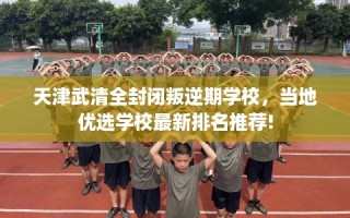 天津武清全封闭叛逆期学校，当地优选学校最新排名推荐!