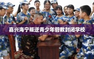 嘉兴海宁叛逆青少年管教封闭学校