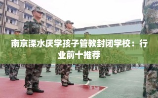 南京溧水厌学孩子管教封闭学校：行业前十推荐