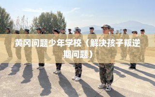 黄冈问题少年学校（解决孩子叛逆期问题）