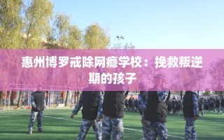 惠州博罗戒除网瘾学校：挽救叛逆期的孩子