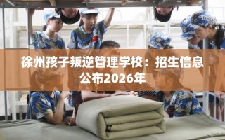 徐州孩子叛逆管理学校：招生信息公布2026年