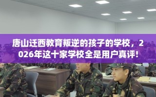 唐山迁西教育叛逆的孩子的学校，2026年这十家学校全是用户真评!