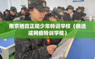 南京栖霞正规少年特训学校（精选戒网瘾特训学校）