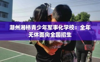 潮州湘桥青少年军事化学校：全年无休面向全国招生