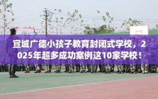 宣城广德小孩子教育封闭式学校，2025年超多成功案例这10家学校！