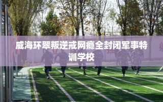 威海环翠叛逆戒网瘾全封闭军事特训学校