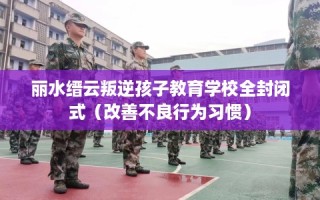 丽水缙云叛逆孩子教育学校全封闭式（改善不良行为习惯）