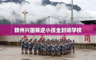 赣州兴国叛逆小孩全封闭学校