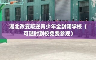 湖北改变叛逆青少年全封闭学校（可随时到校免费参观）