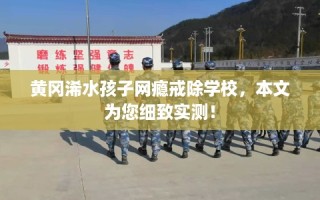黄冈浠水孩子网瘾戒除学校，本文为您细致实测！