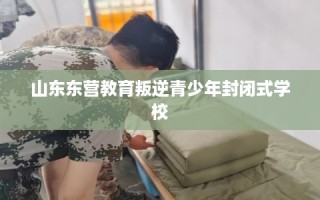 山东东营教育叛逆青少年封闭式学校
