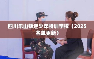 四川乐山叛逆少年特训学校（2025名单更新）