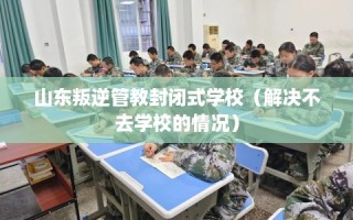 山东叛逆管教封闭式学校（解决不去学校的情况）