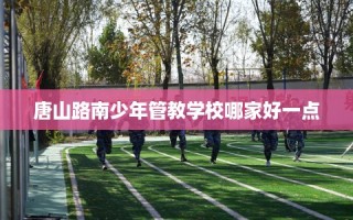 唐山路南少年管教学校哪家好一点