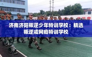 济南济阳叛逆少年特训学校：精选叛逆戒网瘾特训学校