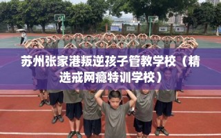 苏州张家港叛逆孩子管教学校（精选戒网瘾特训学校）
