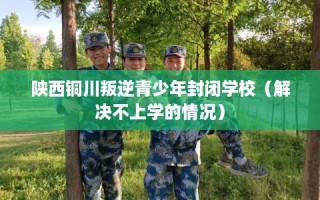 陕西铜川叛逆青少年封闭学校（解决不上学的情况）