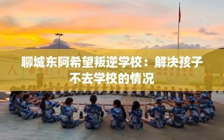 聊城东阿希望叛逆学校：解决孩子不去学校的情况
