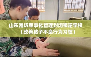 山东潍坊军事化管理封闭叛逆学校（改善孩子不良行为习惯）