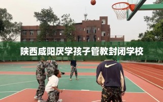 陕西咸阳厌学孩子管教封闭学校