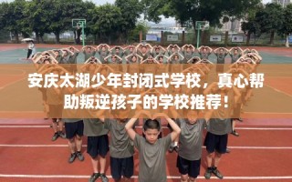 安庆太湖少年封闭式学校，真心帮助叛逆孩子的学校推荐！