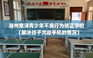 湖州南浔青少年不良行为矫正学校（解决孩子沉迷手机的情况）