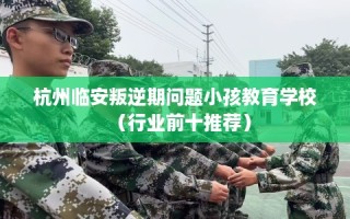 杭州临安叛逆期问题小孩教育学校（行业前十推荐）
