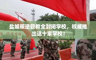 盐城叛逆管教全封闭学校，权威推出这十家学校！