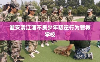 淮安清江浦不良少年叛逆行为管教学校