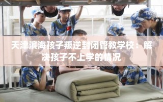 天津滨海孩子叛逆封闭管教学校：解决孩子不上学的情况