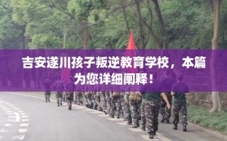 吉安遂川孩子叛逆教育学校，本篇为您详细阐释！