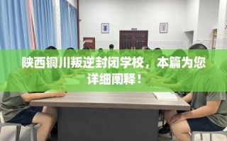 陕西铜川叛逆封闭学校，本篇为您详细阐释！