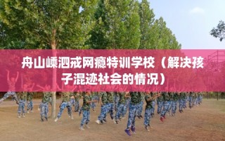 舟山嵊泗戒网瘾特训学校（解决孩子混迹社会的情况）