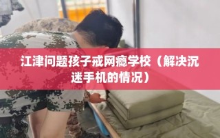 江津问题孩子戒网瘾学校（解决沉迷手机的情况）