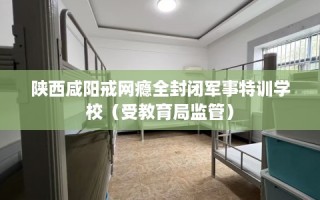 陕西咸阳戒网瘾全封闭军事特训学校（受教育局监管）