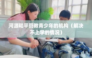 河源和平管教青少年的机构（解决不上学的情况）
