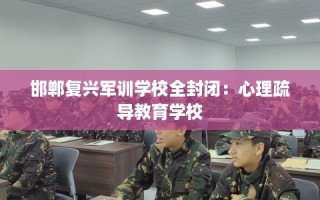 邯郸复兴军训学校全封闭：心理疏导教育学校