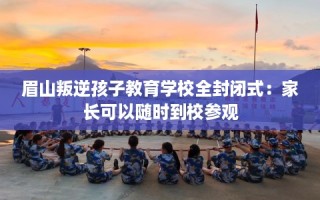 眉山叛逆孩子教育学校全封闭式：家长可以随时到校参观