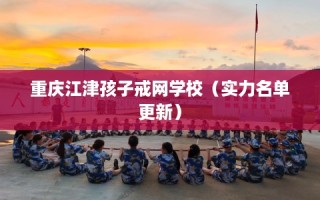 重庆江津孩子戒网学校（实力名单更新）