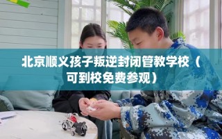 北京顺义孩子叛逆封闭管教学校（可到校免费参观）