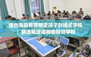 烟台海阳教育叛逆孩子封闭式学校：精选叛逆戒网瘾特训学校