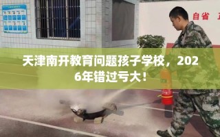 天津南开教育问题孩子学校，2026年错过亏大！