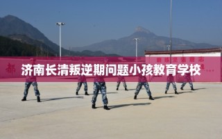 济南长清叛逆期问题小孩教育学校